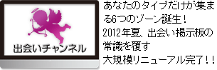 出会いチャンネル　あなたのタイプだけが集まる
6つのゾーン誕生！
2012年夏、出会い掲示板の常識を覆す大規模リニューアル完了！！