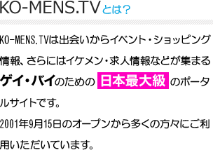 KO-MENS.TVとは？　KO-MENS.TVは出会いからイベント・ショッピング情報、さらにはイケメン・求人情報などが集まる
ゲイ・バイのための 日本最大級 のポータルサイトです。
2001年9月15日のオープンから多くの方々にご利用いただいています。