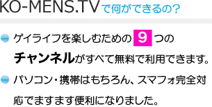 KO-MENS.TVで何ができるの？　ゲイライフを楽しむための 9つのチャンネルがすべて無料で利用できます。パソコン・携帯はもちろん、スマフォ完全対応でますます便利になりました。